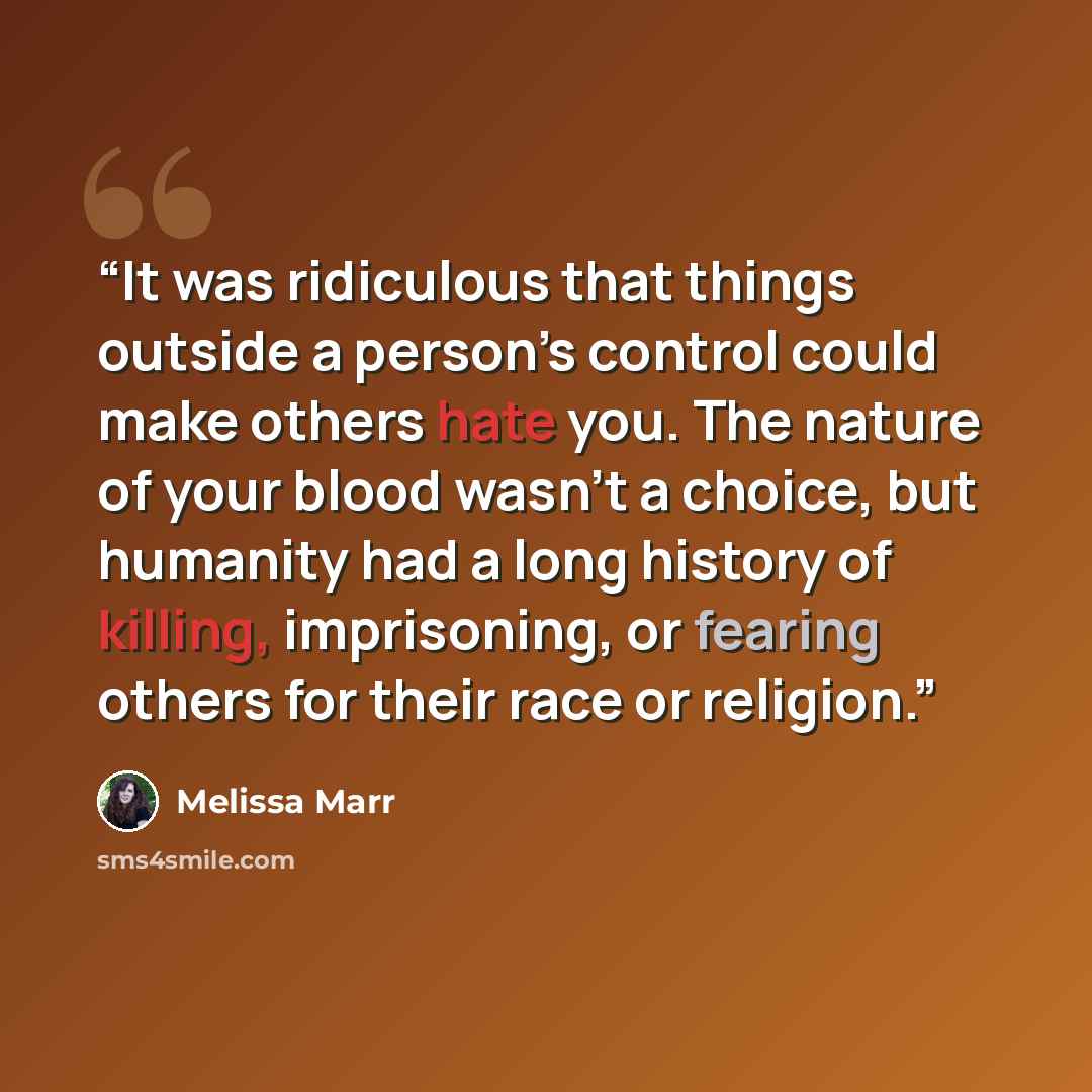 “It was ridiculous that things outside a person’s control could make others hate you. The nature of your blood wasn’t a choice, but humanity had a long history of killing, imprisoning, or fearing others for their race or religion.” quote by Melissa Marr