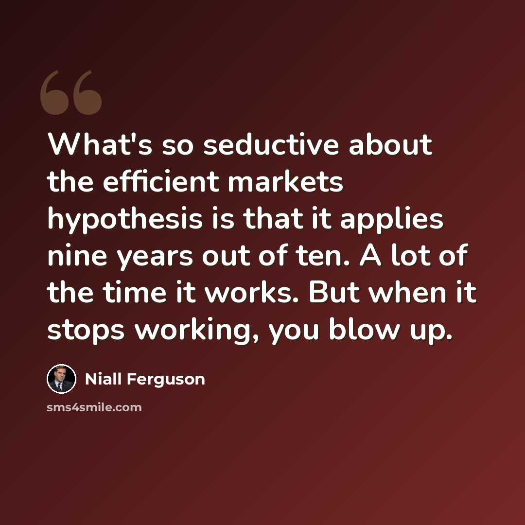 “What's so seductive about the efficient markets hypothesis is that it applies nine years out of ten. A lot of the time it works. But when it stops working, you blow up.” quote by Niall Ferguson