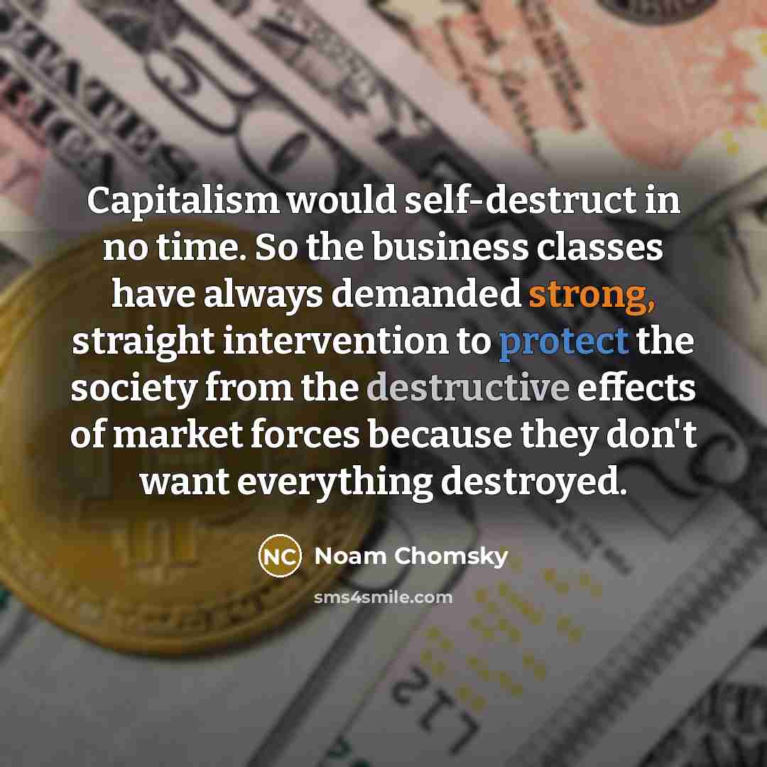 “Capitalism would self-destruct in no time. So the business classes have always demanded strong, straight intervention to protect the society from the destructive effects of market forces because they don't want everything destroyed.” quote by Noam Chomsky