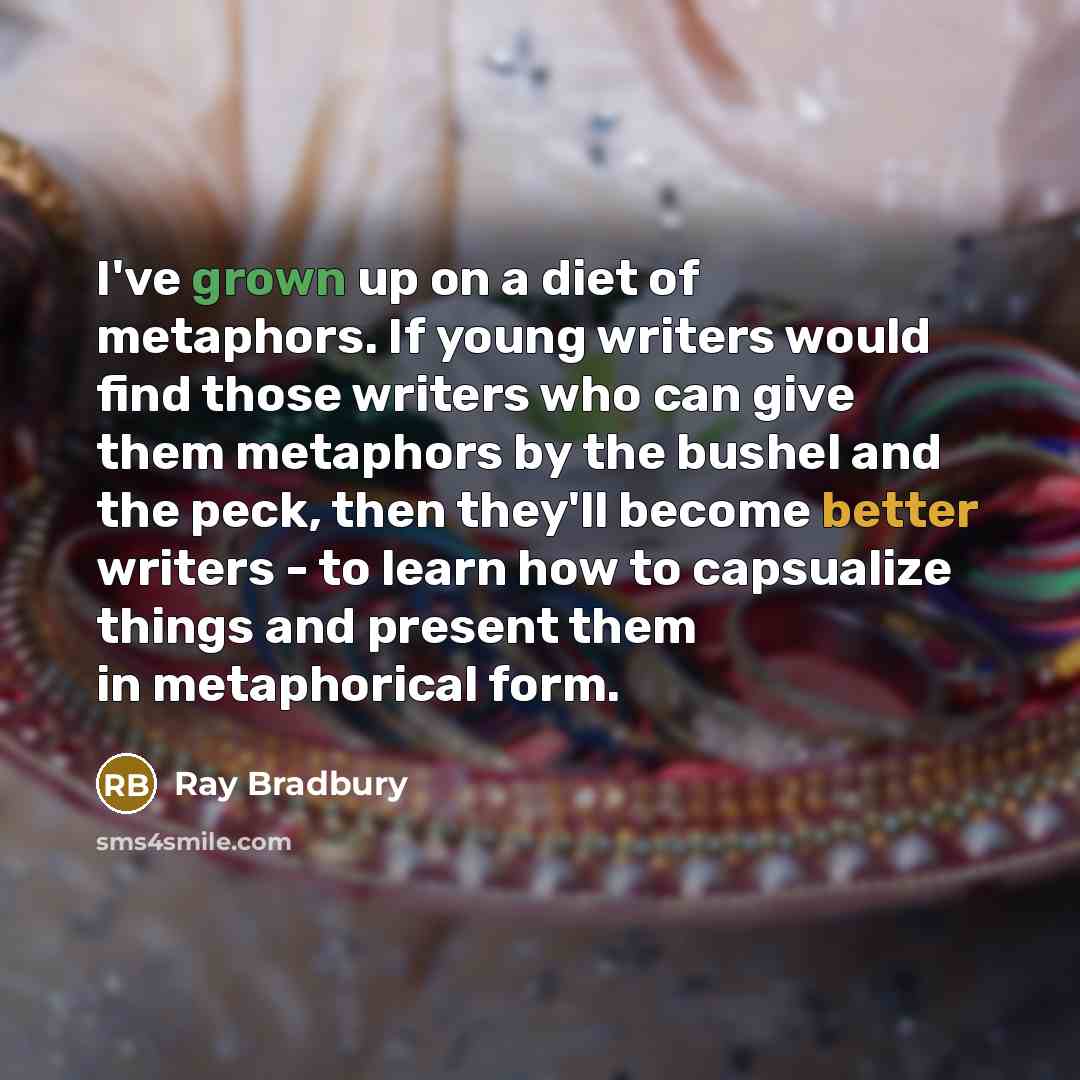 “I've grown up on a diet of metaphors. If young writers would find those writers who can give them metaphors by the bushel and the peck, then they'll become better writers - to learn how to capsualize things and present them in metaphorical form.” quote by Ray Bradbury