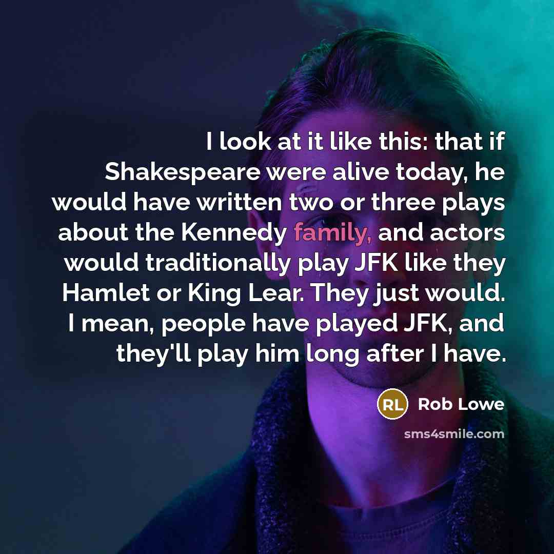 “I look at it like this: that if Shakespeare were alive today, he would have written two or three plays about the Kennedy family, and actors would traditionally play JFK like they Hamlet or King Lear. They just would. I mean, people have played JFK, and they'll play him long after I have.” quote by Rob Lowe
