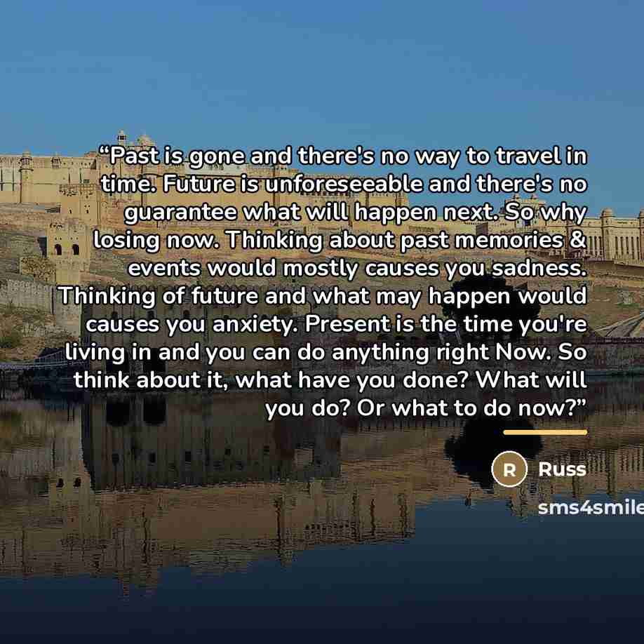 “Past is gone and there's no way to travel in time. Future is unforeseeable and there's no guarantee what will happen next. So why losing now. Thinking about past memories & events would mostly causes you sadness. Thinking of future and what may happen would causes you anxiety. Present is the time…” quote by Russ