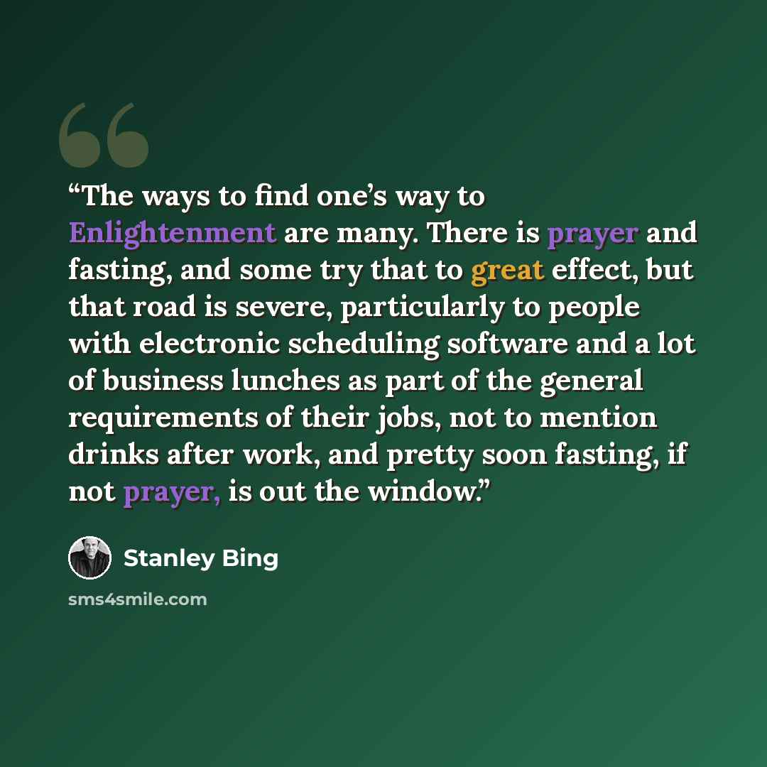 “The ways to find one’s way to Enlightenment are many. There is prayer and fasting, and some try that to great effect, but that road is severe, particularly to people with electronic scheduling software and a lot of business lunches as part of the general requirements of their jobs, not to mention…” quote by Stanley Bing