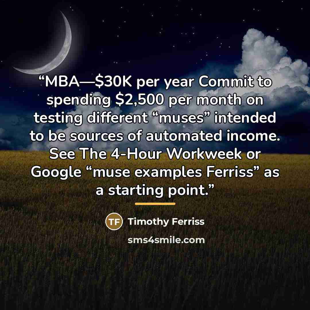 “MBA—$30K per year Commit to spending $2,500 per month on testing different “muses” intended to be sources of automated income. See The 4-Hour Workweek or Google “muse examples Ferriss” as a starting point.” quote by Timothy Ferriss