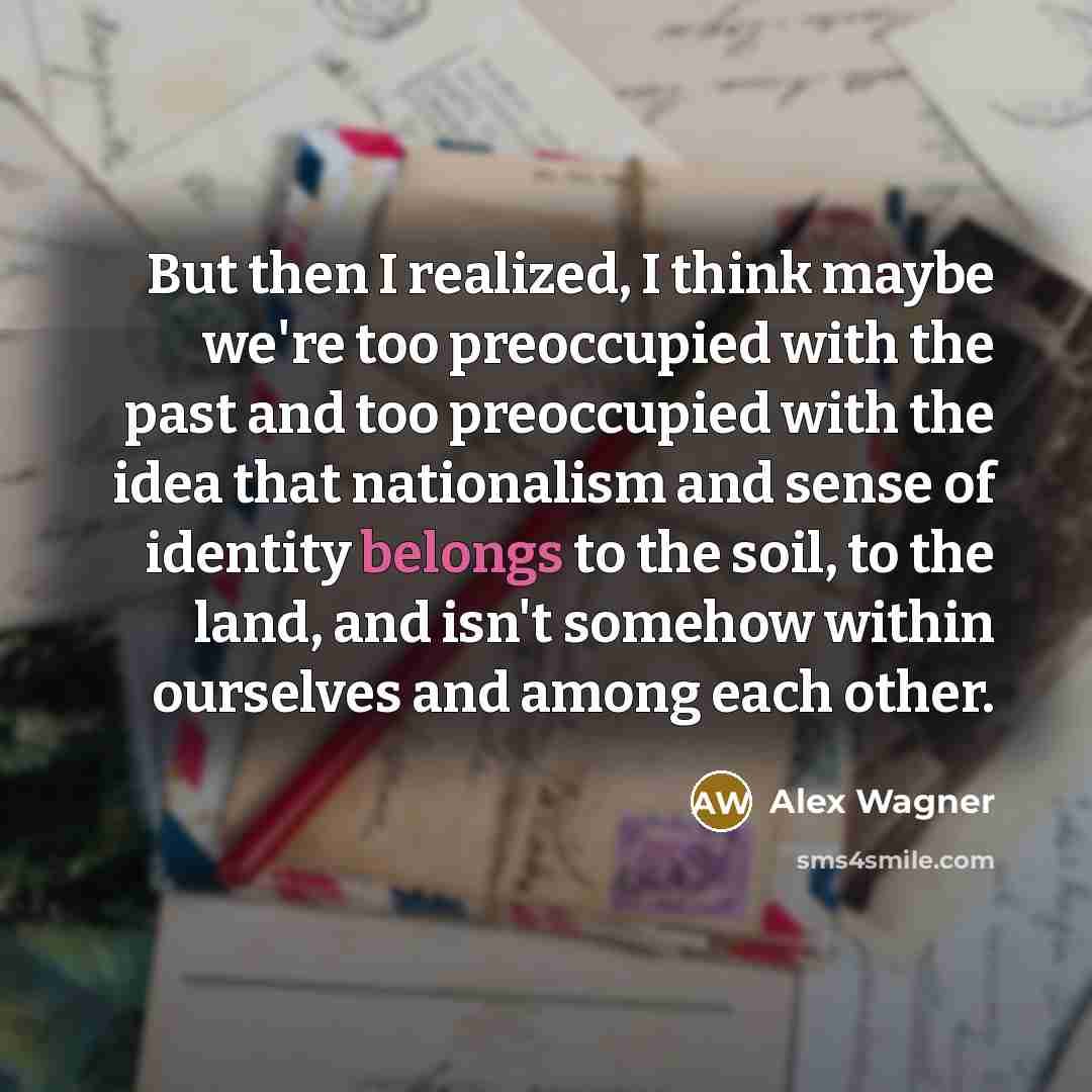 “But then I realized, I think maybe we're too preoccupied with the past and too preoccupied with the idea that nationalism and sense of identity belongs to the soil, to the land, and isn't somehow within ourselves and among each other.” quote by Alex Wagner