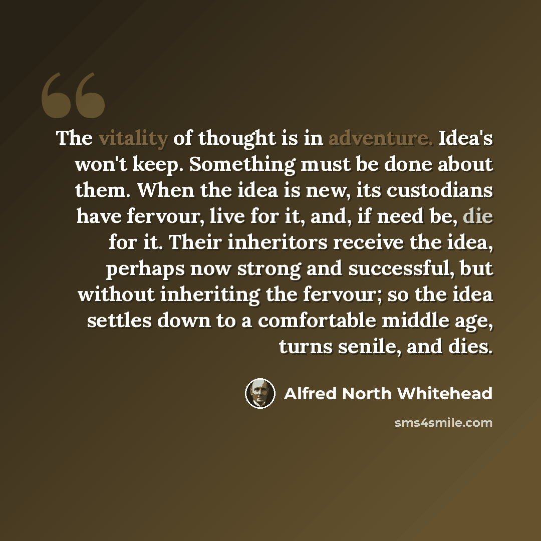 “The vitality of thought is in adventure. Idea's won't keep. Something must be done about them. When the idea is new, its custodians have fervour, live for it, and, if need be, die for it. Their inheritors receive the idea, perhaps now strong and successful, but without inheriting the fervour; so…” quote by Alfred North Whitehead
