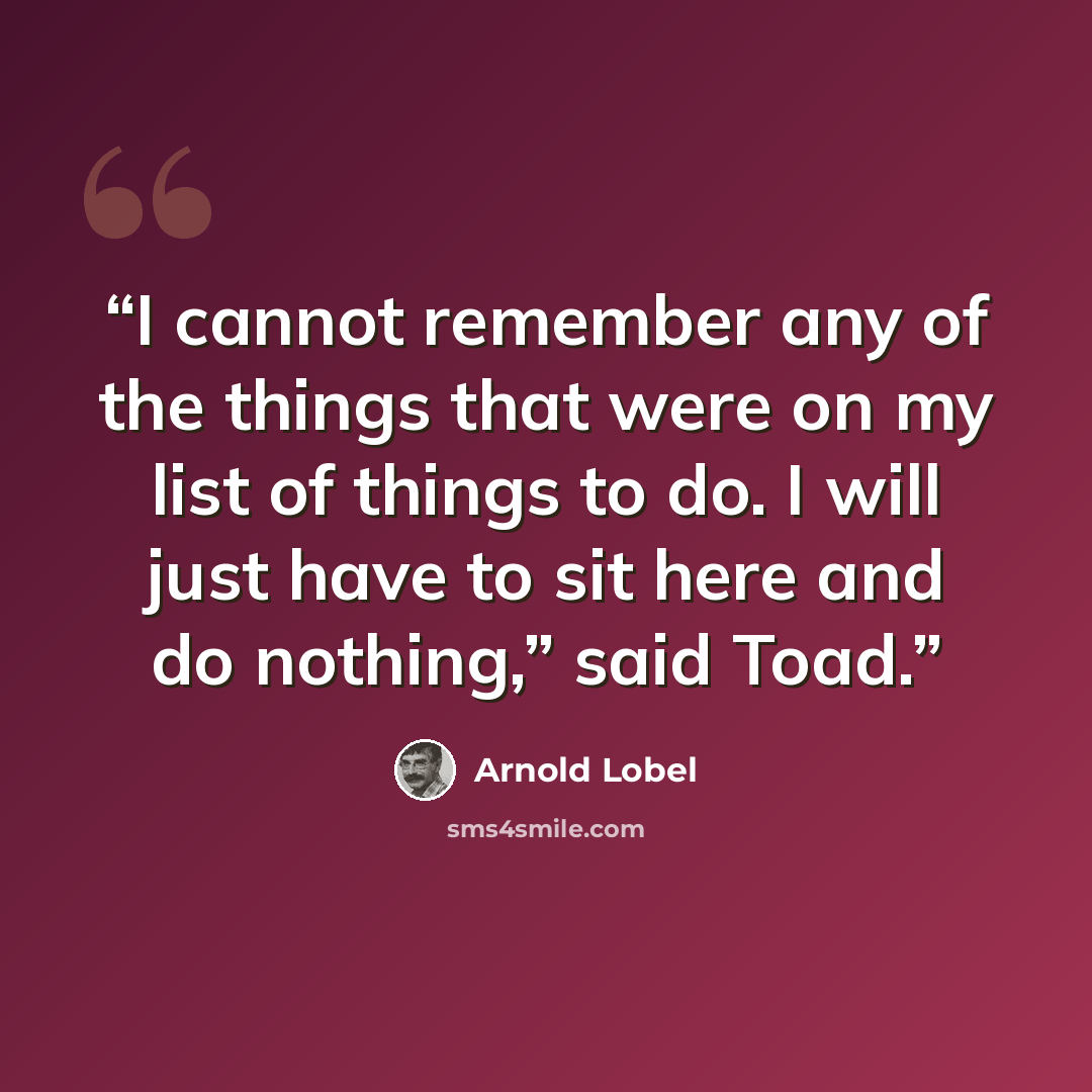 “I cannot remember any of the things that were on my list of things to do. I will just have to sit here and do nothing,” said Toad.” quote by Arnold Lobel
