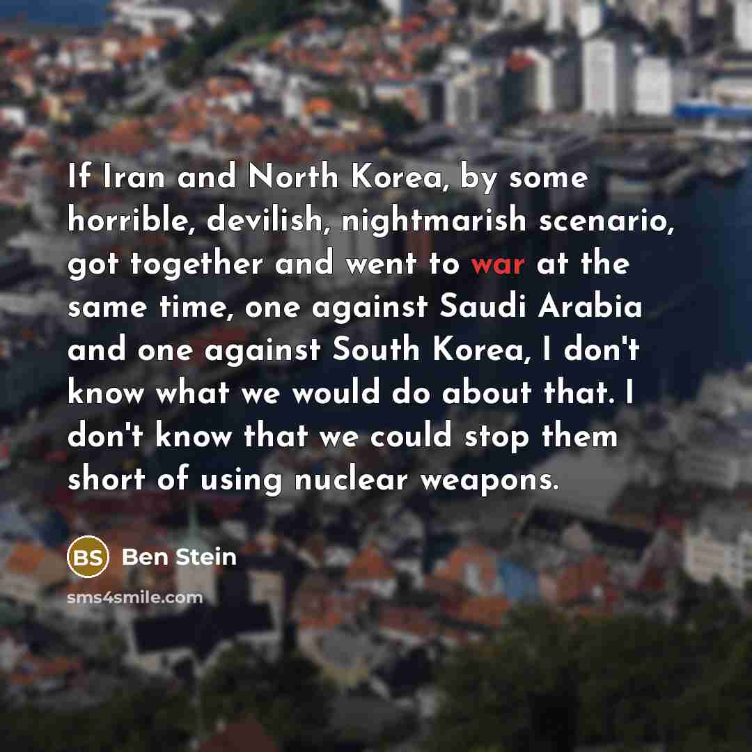 “If Iran and North Korea, by some horrible, devilish, nightmarish scenario, got together and went to war at the same time, one against Saudi Arabia and one against South Korea, I don't know what we would do about that. I don't know that we could stop them short of using nuclear weapons.” quote by Ben Stein
