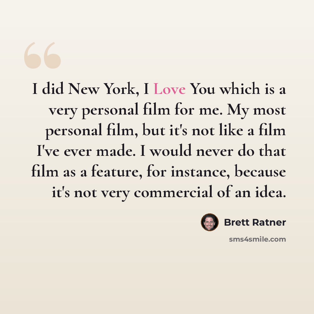“I did New York, I Love You which is a very personal film for me. My most personal film, but it's not like a film I've ever made. I would never do that film as a feature, for instance, because it's not very commercial of an idea.” quote by Brett Ratner