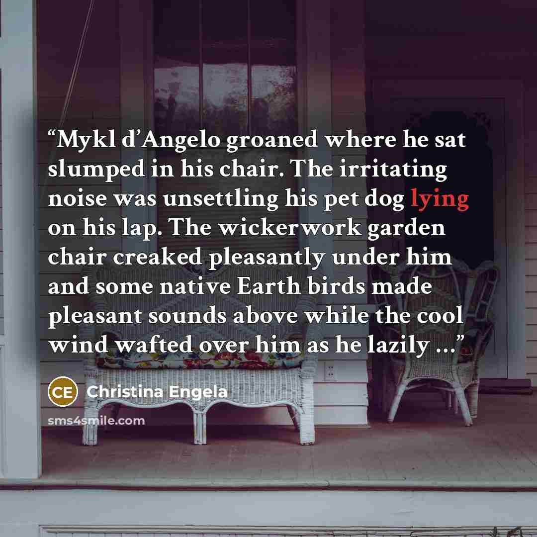 “Mykl d’Angelo groaned where he sat slumped in his chair. The irritating noise was unsettling his pet dog lying on his lap. The wickerwork garden chair creaked pleasantly under him and some native Earth birds made pleasant sounds above while the cool wind wafted over him as he lazily …” quote by Christina Engela