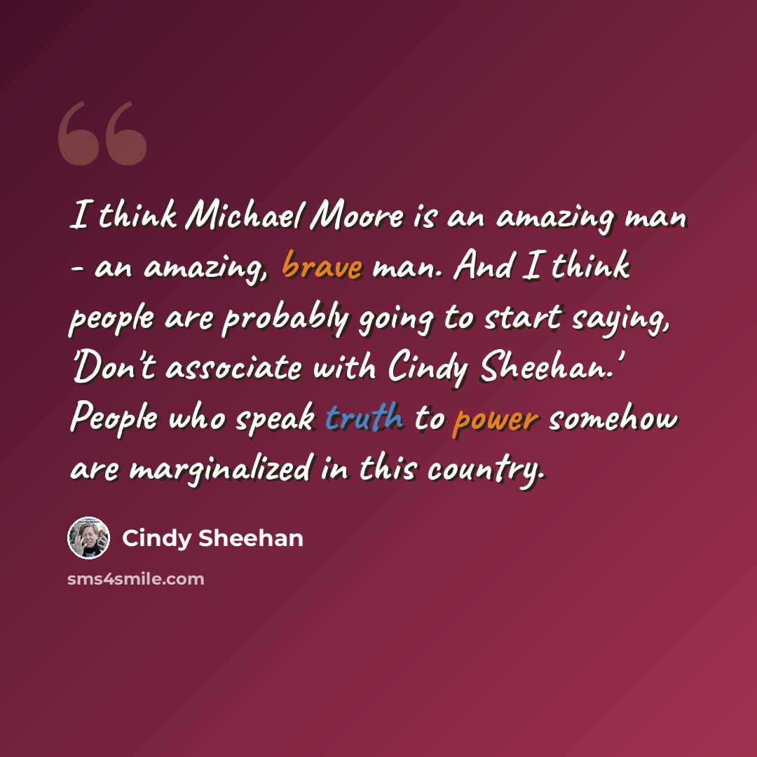“I think Michael Moore is an amazing man - an amazing, brave man. And I think people are probably going to start saying, 'Don't associate with Cindy Sheehan.' People who speak truth to power somehow are marginalized in this country.” quote by Cindy Sheehan
