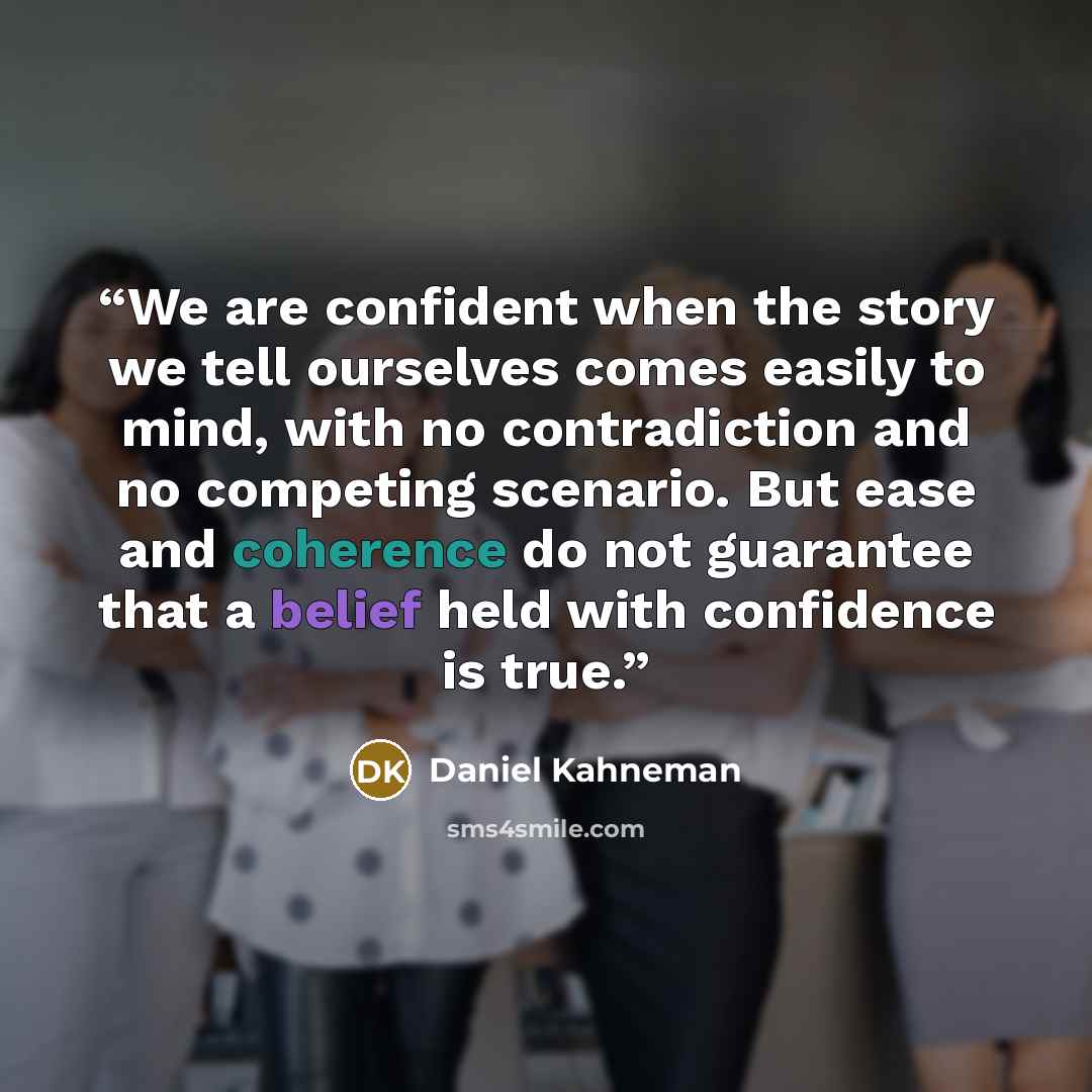 “We are confident when the story we tell ourselves comes easily to mind, with no contradiction and no competing scenario. But ease and coherence do not guarantee that a belief held with confidence is true.” quote by Daniel Kahneman