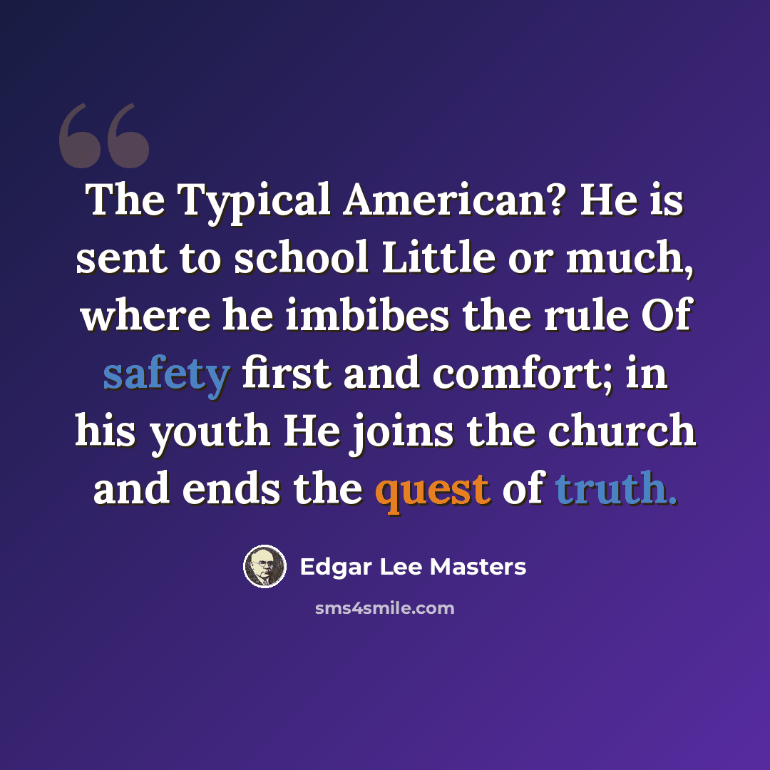 “The Typical American? He is sent to school Little or much, where he imbibes the rule Of safety first and comfort; in his youth He joins the church and ends the quest of truth.” quote by Edgar Lee Masters