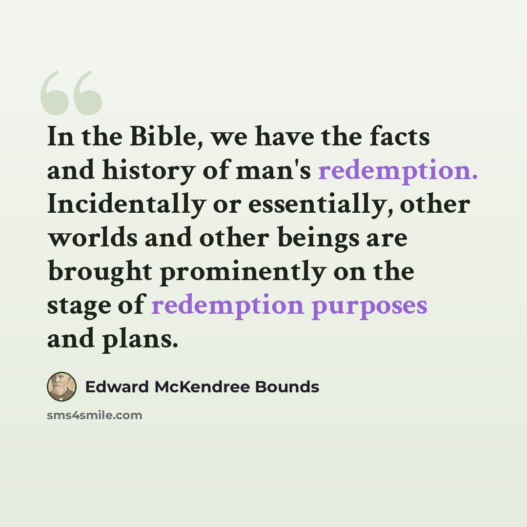 “In the Bible, we have the facts and history of man's redemption. Incidentally or essentially, other worlds and other beings are brought prominently on the stage of redemption purposes and plans.” quote by Edward McKendree Bounds