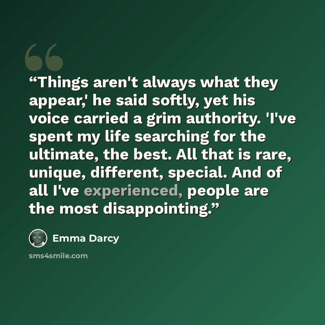 “Things aren't always what they appear,' he said softly, yet his voice carried a grim authority. 'I've spent my life searching for the ultimate, the best. All that is rare, unique, different, special. And of all I've experienced, people are the most disappointing.” quote by Emma Darcy