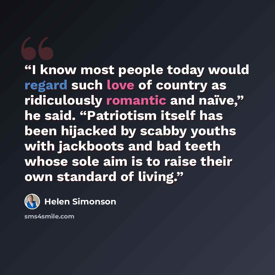 “I know most people today would regard such love of country as ridiculously romantic and naïve,” he said. “Patriotism itself has been hijacked by scabby youths with jackboots and bad teeth whose sole aim is to raise their own standard of living.” quote by Helen Simonson