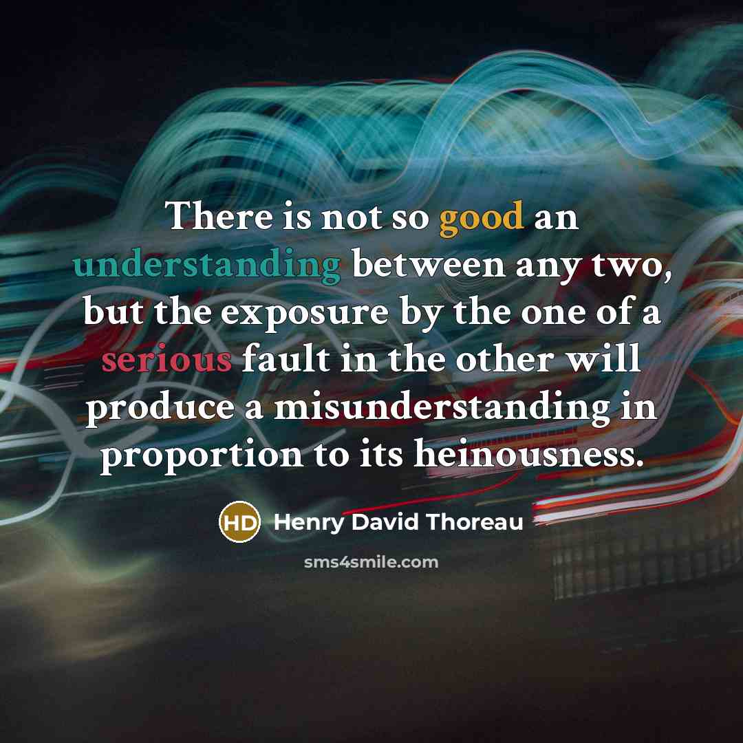 “There is not so good an understanding between any two, but the exposure by the one of a serious fault in the other will produce a misunderstanding in proportion to its heinousness.” quote by Henry David Thoreau