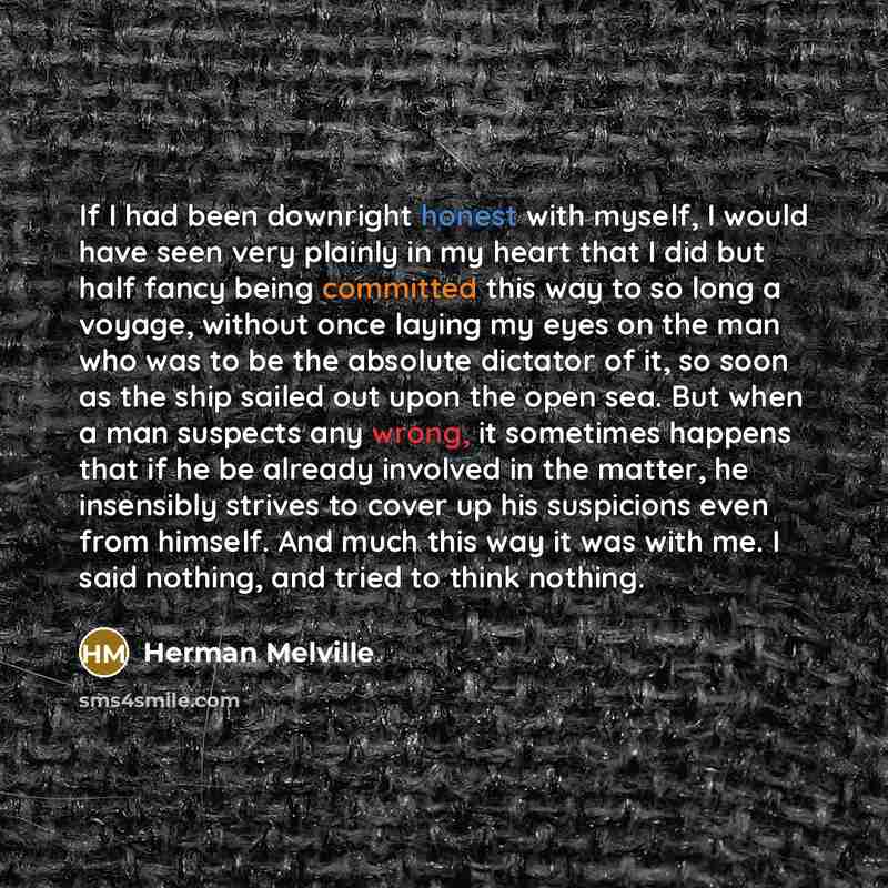“If I had been downright honest with myself, I would have seen very plainly in my heart that I did but half fancy being committed this way to so long a voyage, without once laying my eyes on the man who was to be the absolute dictator of it, so soon as the ship sailed out upon the open sea. But…” quote by Herman Melville