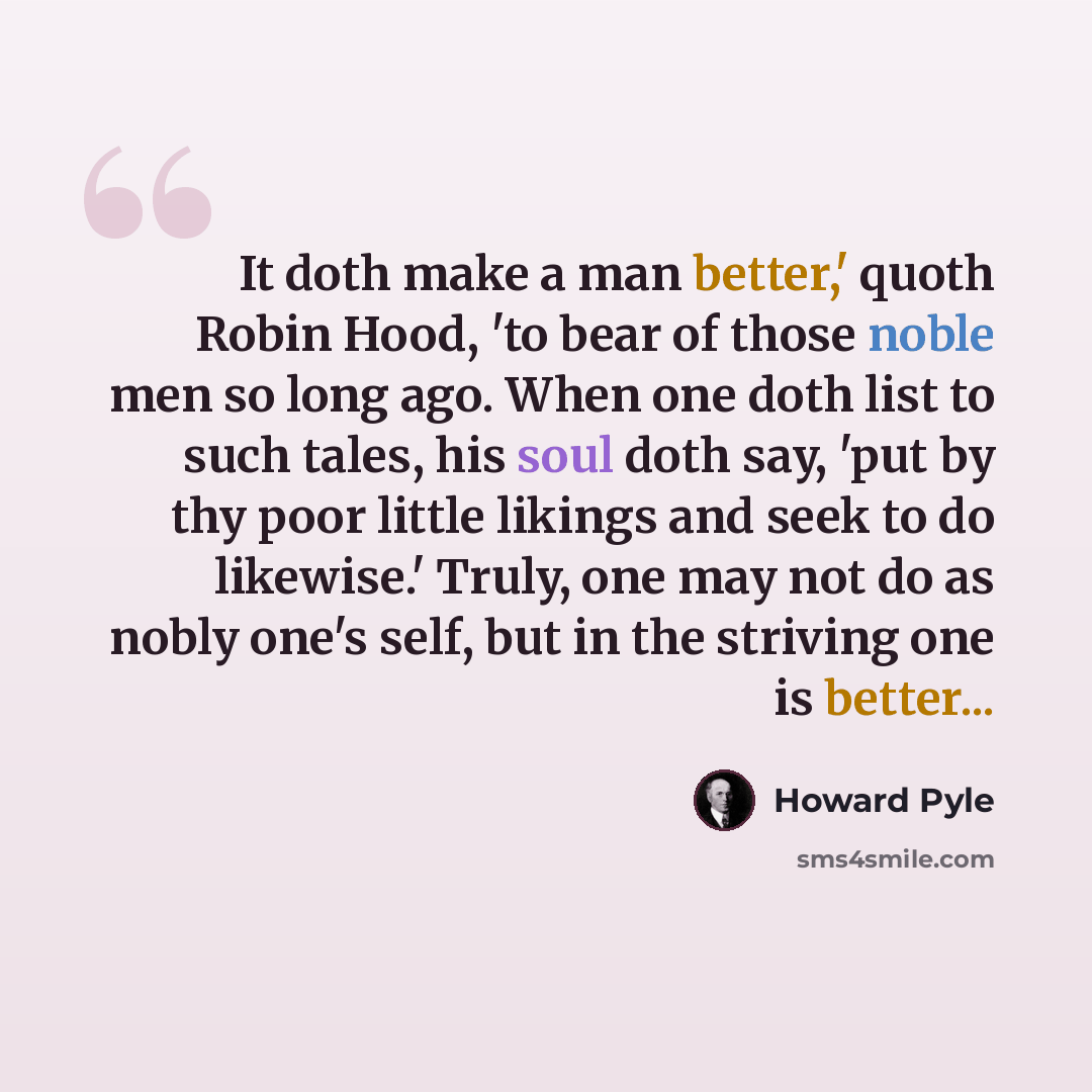 “It doth make a man better,' quoth Robin Hood, 'to bear of those noble men so long ago. When one doth list to such tales, his soul doth say, 'put by thy poor little likings and seek to do likewise.' Truly, one may not do as nobly one's self, but in the striving one is better...” quote by Howard Pyle