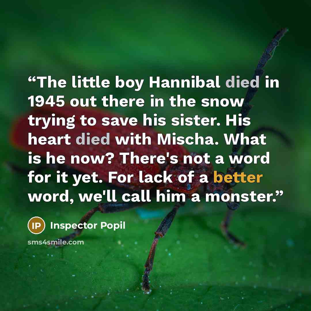 “The little boy Hannibal died in 1945 out there in the snow trying to save his sister. His heart died with Mischa. What is he now? There's not a word for it yet. For lack of a better word, we'll call him a monster.” quote by Inspector Popil