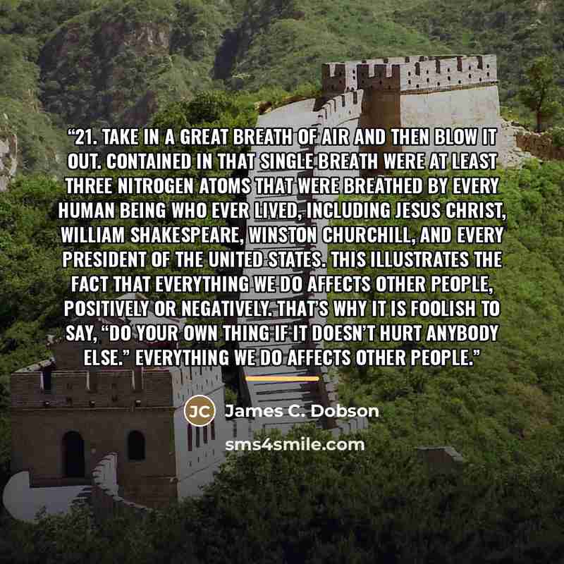 “21. Take in a great breath of air and then blow it out. Contained in that single breath were at least three nitrogen atoms that were breathed by every human being who ever lived, including Jesus Christ, William Shakespeare, Winston Churchill, and every president of the United States. This…” quote by James C. Dobson