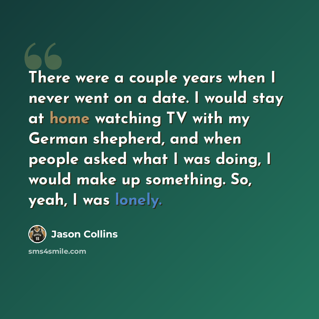 “There were a couple years when I never went on a date. I would stay at home watching TV with my German shepherd, and when people asked what I was doing, I would make up something. So, yeah, I was lonely.” quote by Jason Collins