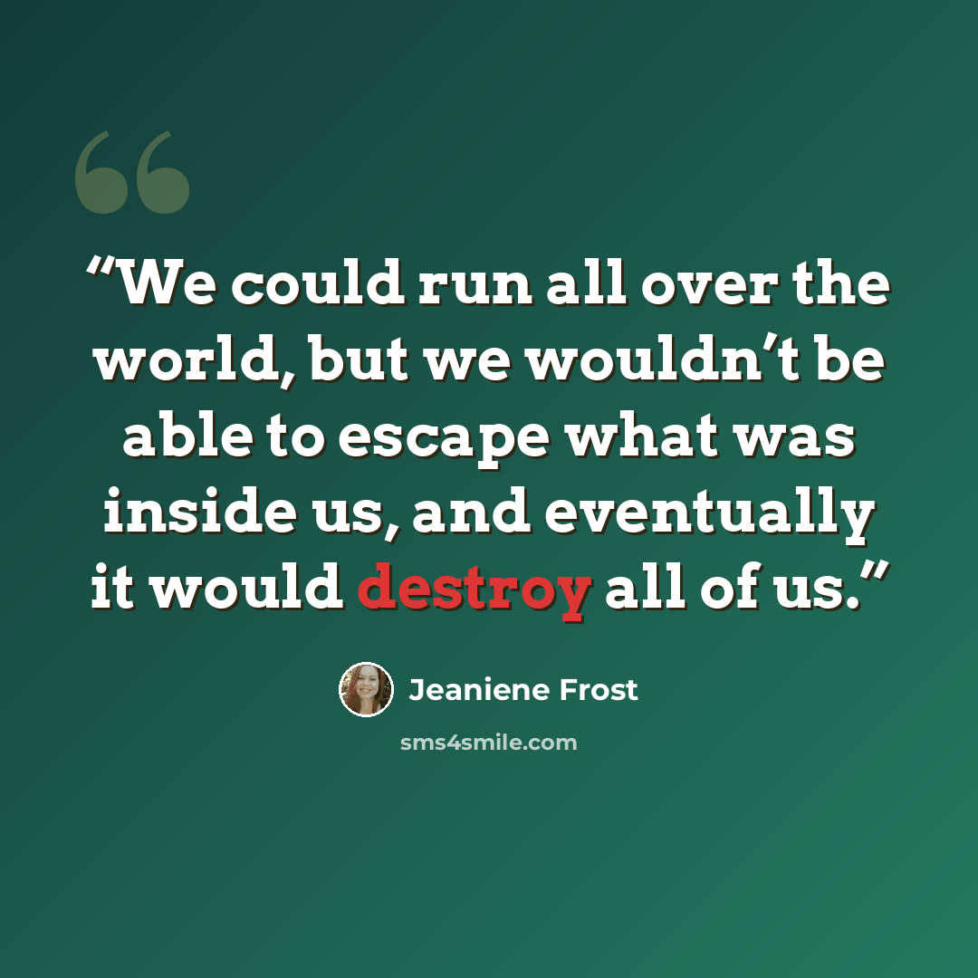 “We could run all over the world, but we wouldn’t be able to escape what was inside us, and eventually it would destroy all of us.” quote by Jeaniene Frost