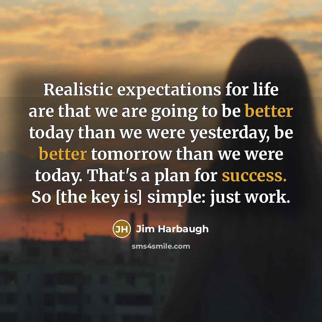 “Realistic expectations for life are that we are going to be better today than we were yesterday, be better tomorrow than we were today. That's a plan for success. So [the key is] simple: just work.” quote by Jim Harbaugh