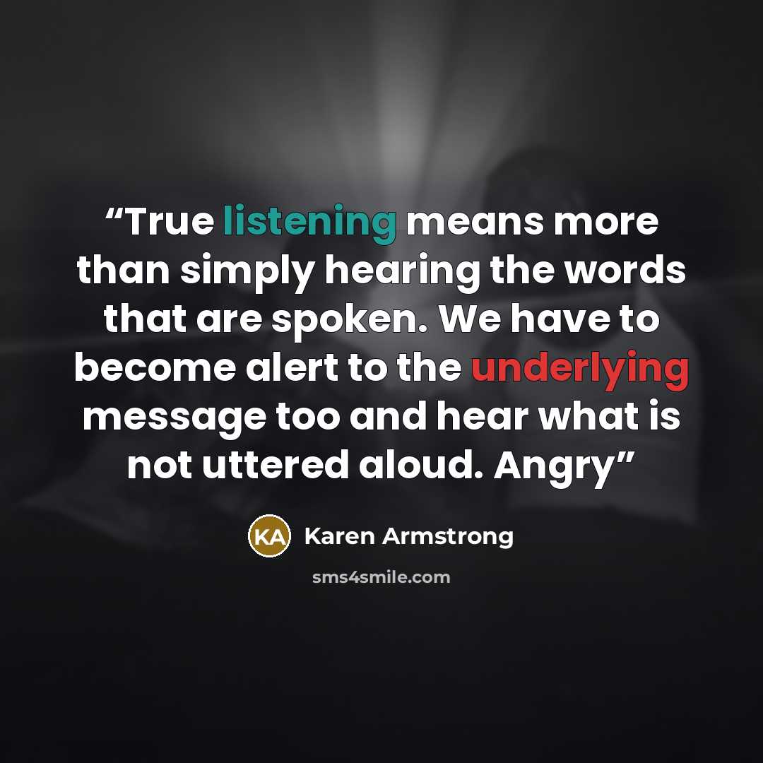 “True listening means more than simply hearing the words that are spoken. We have to become alert to the underlying message too and hear what is not uttered aloud. Angry” quote by Karen Armstrong