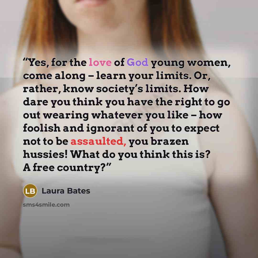 “Yes, for the love of God young women, come along – learn your limits. Or, rather, know society’s limits. How dare you think you have the right to go out wearing whatever you like – how foolish and ignorant of you to expect not to be assaulted, you brazen hussies! What do you think this is? A free…” quote by Laura Bates