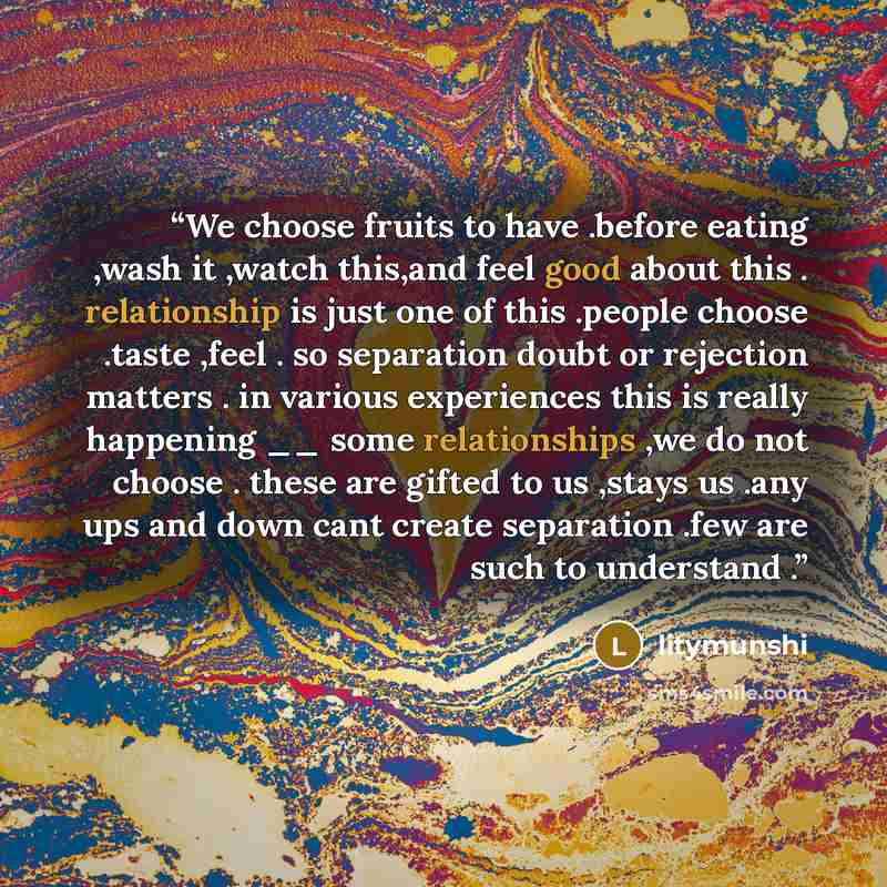 “We choose fruits to have .before eating ,wash it ,watch this,and feel good about this . relationship is just one of this .people choose .taste ,feel . so separation doubt or rejection matters . in various experiences this is really happening __ some relationships ,we do not choose . these are…” quote by litymunshi