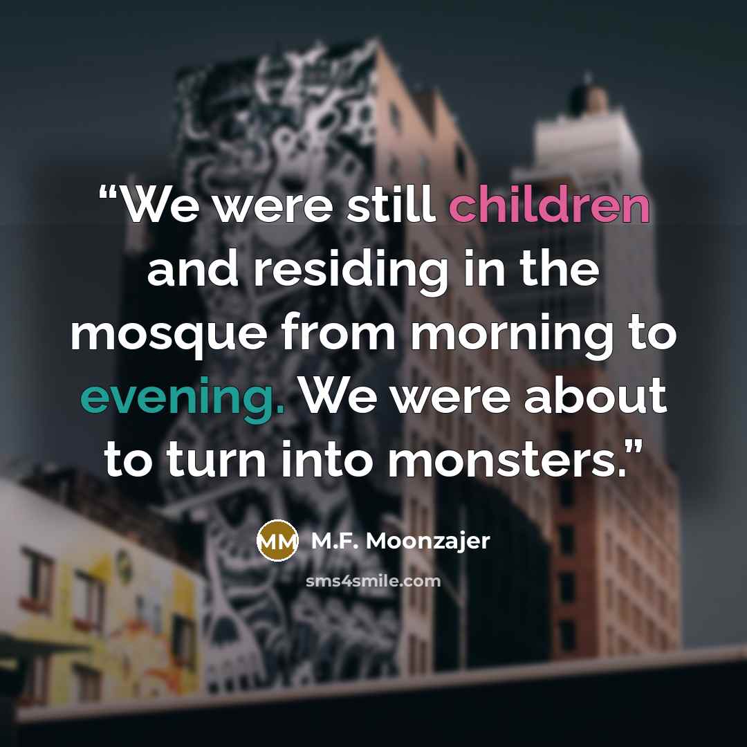 “We were still children and residing in the mosque from morning to evening. We were about to turn into monsters.” quote by M.F. Moonzajer