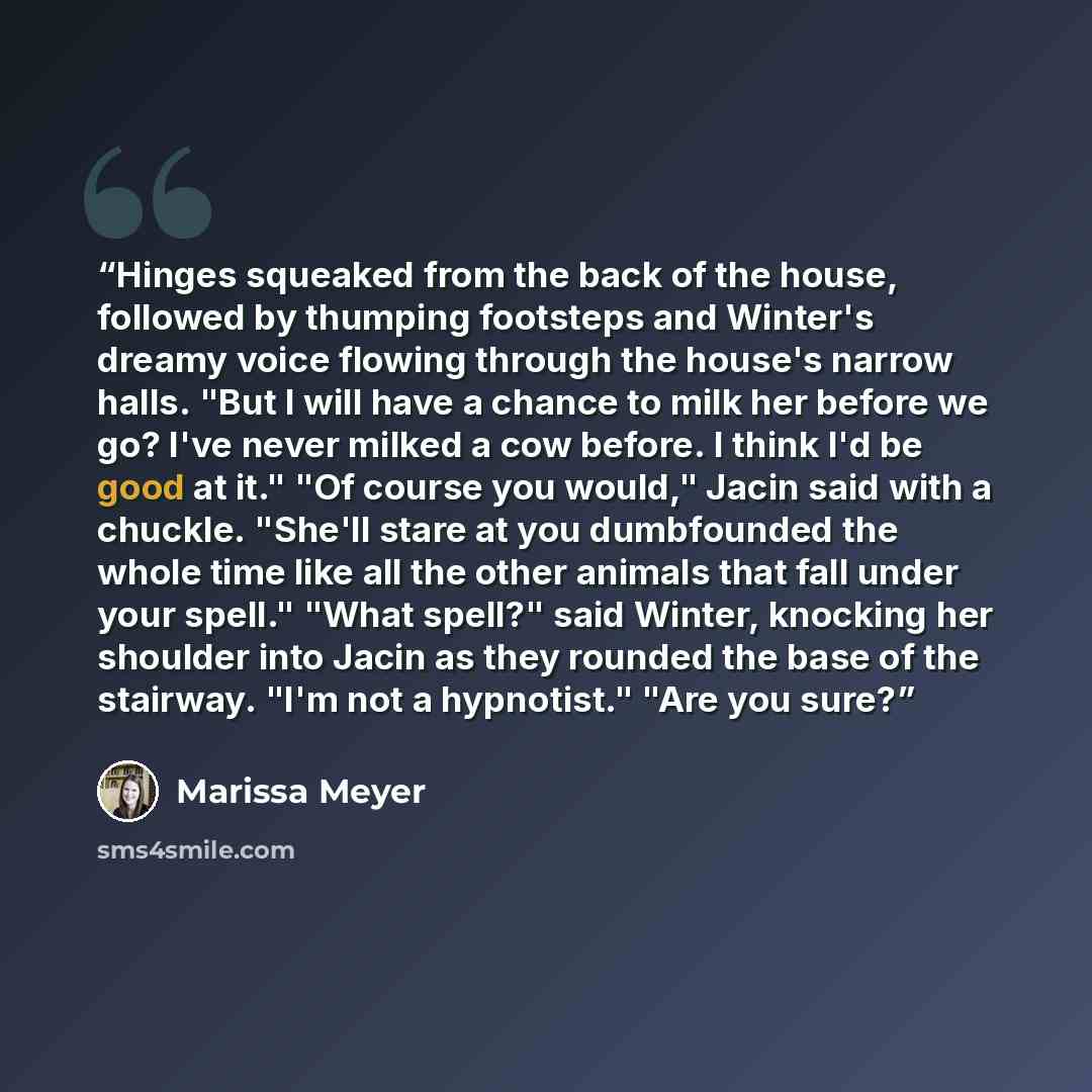 “Hinges squeaked from the back of the house, followed by thumping footsteps and Winter's dreamy voice flowing through the house's narrow halls. "But I will have a chance to milk her before we go? I've never milked a cow before. I think I'd be good at it." "Of course you would," Jacin said with a…” quote by Marissa Meyer