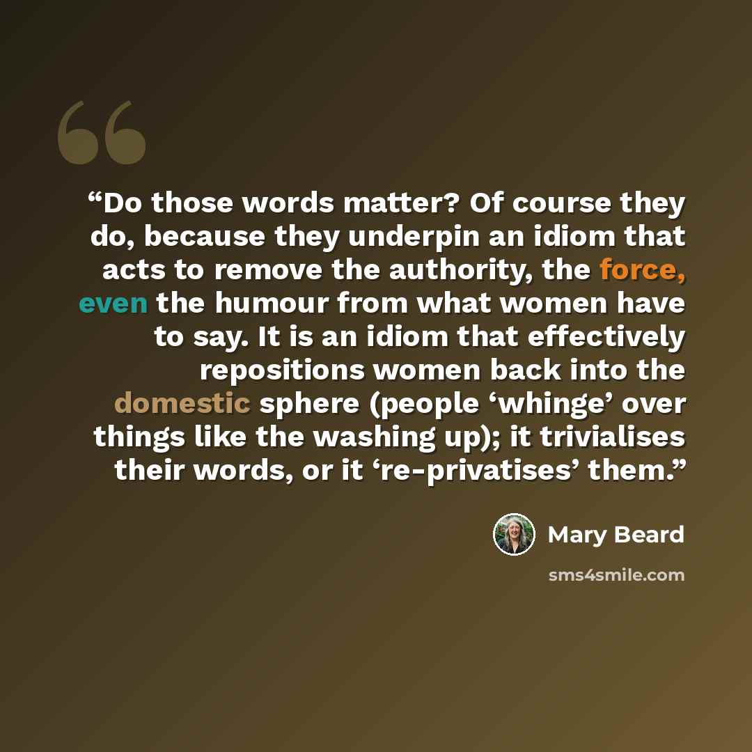 “Do those words matter? Of course they do, because they underpin an idiom that acts to remove the authority, the force, even the humour from what women have to say. It is an idiom that effectively repositions women back into the domestic sphere (people ‘whinge’ over things like the washing up); it…” quote by Mary Beard