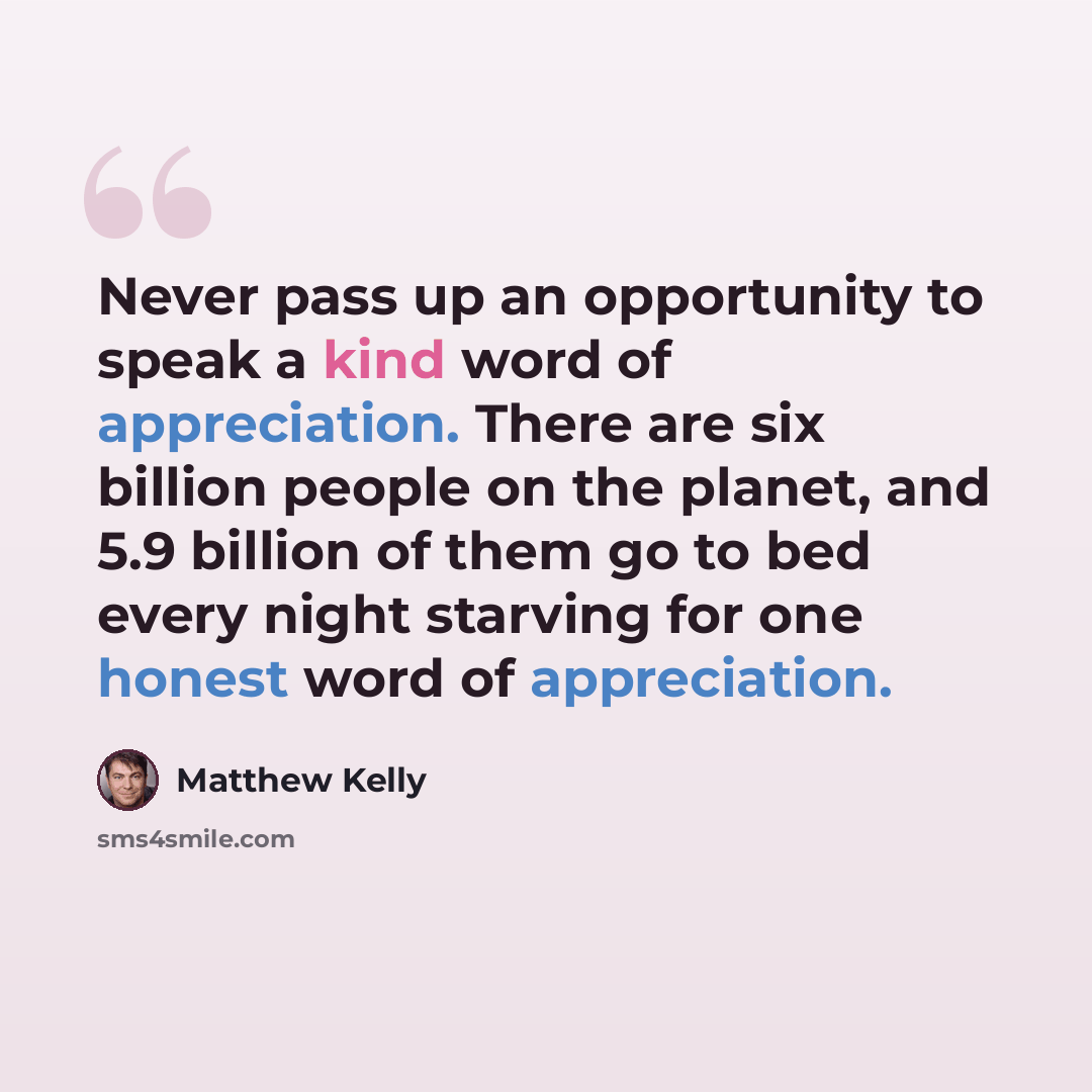 “Never pass up an opportunity to speak a kind word of appreciation. There are six billion people on the planet, and 5.9 billion of them go to bed every night starving for one honest word of appreciation.” quote by Matthew Kelly