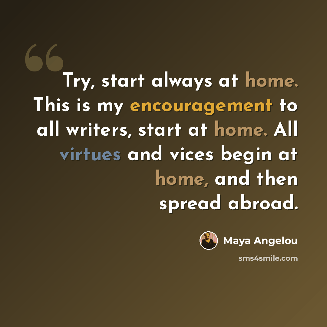 “Try, start always at home. This is my encouragement to all writers, start at home. All virtues and vices begin at home, and then spread abroad.” quote by Maya Angelou