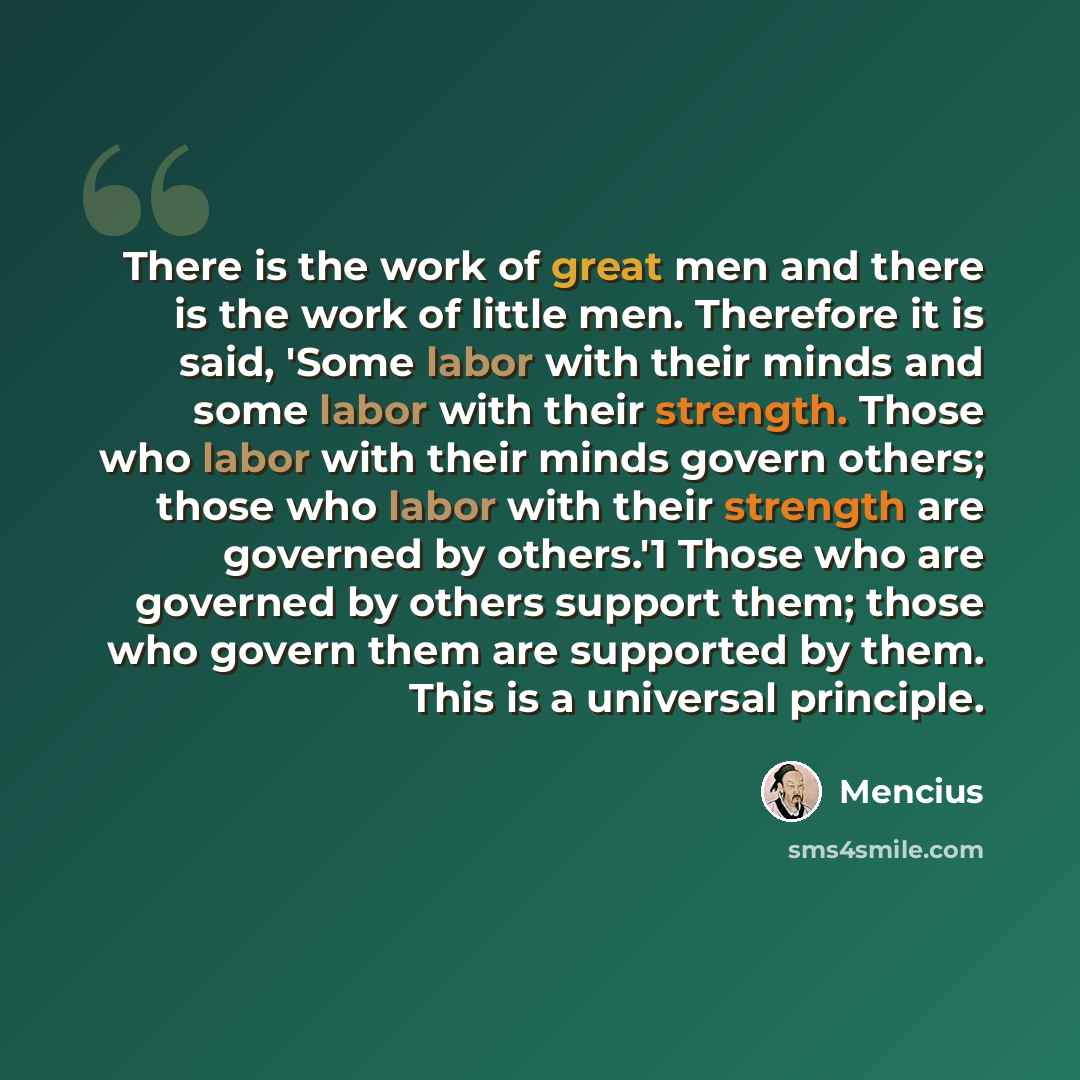 “There is the work of great men and there is the work of little men. Therefore it is said, 'Some labor with their minds and some labor with their strength. Those who labor with their minds govern others; those who labor with their strength are governed by others.'1 Those who are governed by others…” quote by Mencius