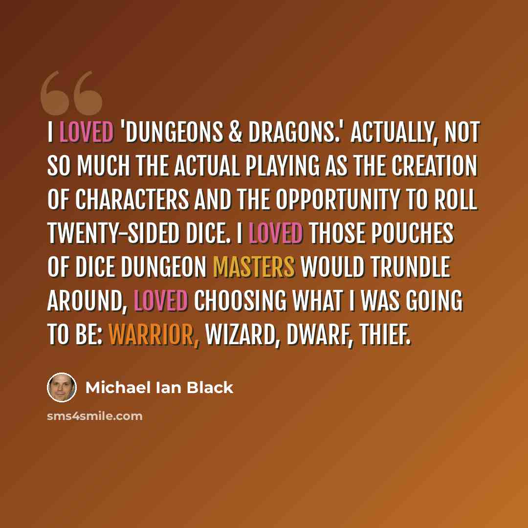 “I loved 'Dungeons & Dragons.' Actually, not so much the actual playing as the creation of characters and the opportunity to roll twenty-sided dice. I loved those pouches of dice Dungeon Masters would trundle around, loved choosing what I was going to be: warrior, wizard, dwarf, thief.” quote by Michael Ian Black