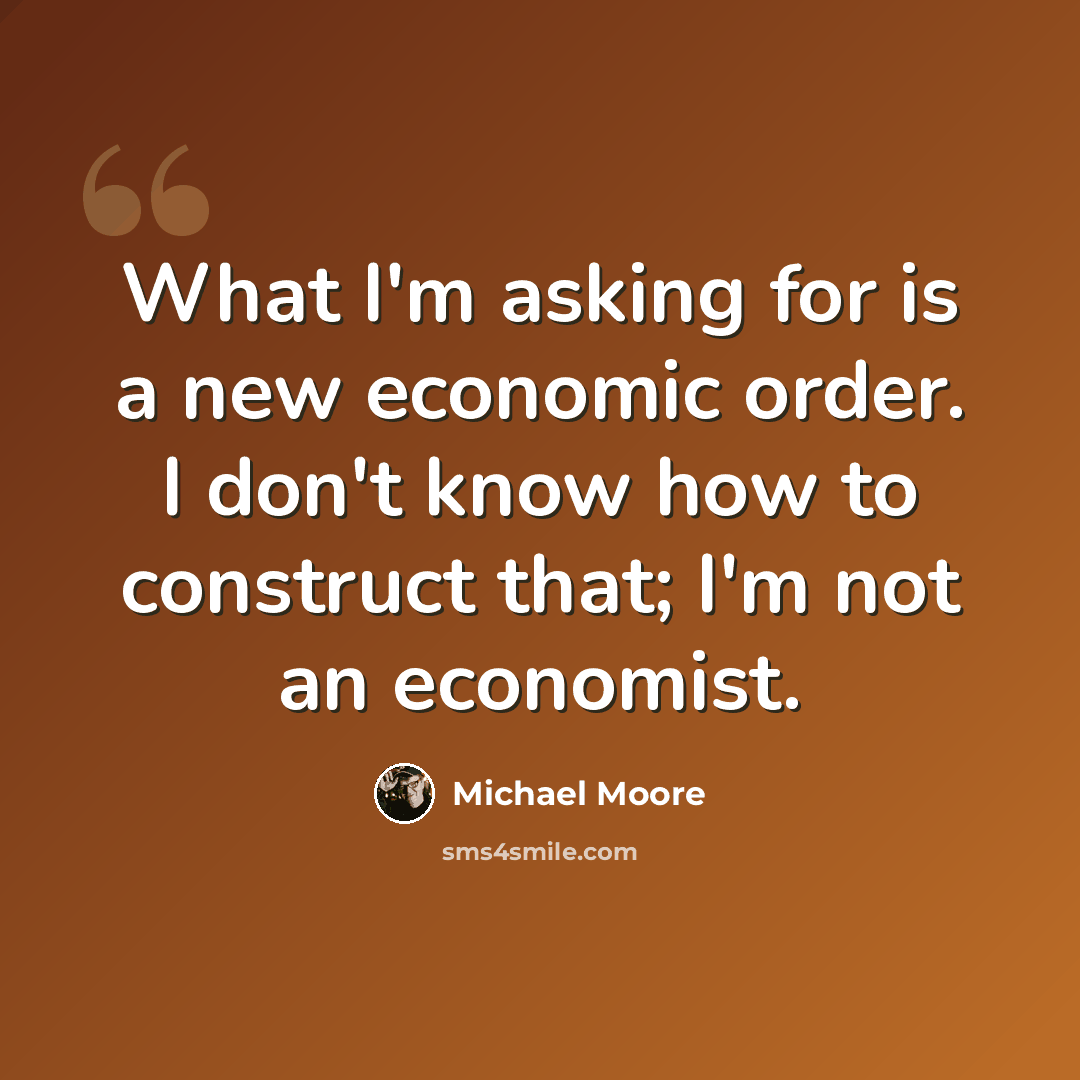 “What I'm asking for is a new economic order. I don't know how to construct that; I'm not an economist.” quote by Michael Moore