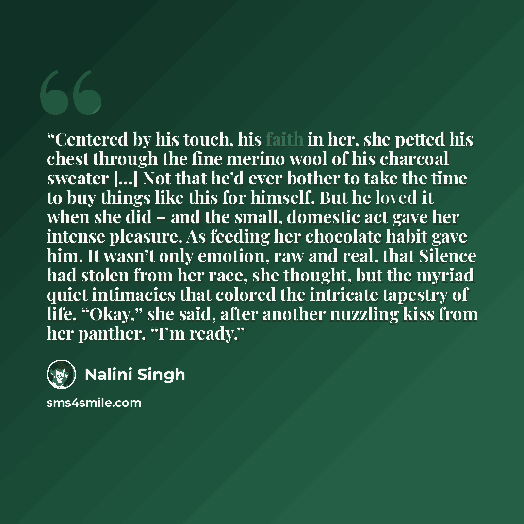 “Centered by his touch, his faith in her, she petted his chest through the fine merino wool of his charcoal sweater […] Not that he’d ever bother to take the time to buy things like this for himself. But he loved it when she did – and the small, domestic act gave her intense pleasure. As feeding…” quote by Nalini Singh