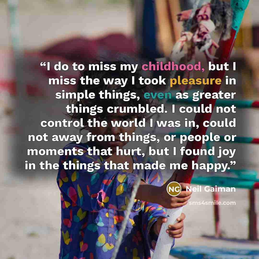 “I do to miss my childhood, but I miss the way I took pleasure in simple things, even as greater things crumbled. I could not control the world I was in, could not away from things, or people or moments that hurt, but I found joy in the things that made me happy.” quote by Neil Gaiman