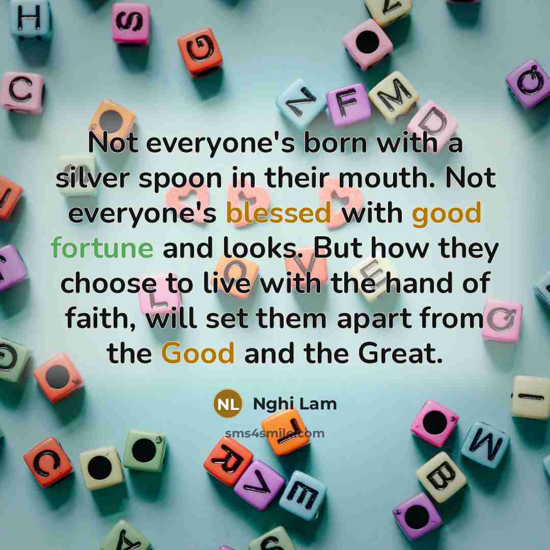 “Not everyone's born with a silver spoon in their mouth. Not everyone's blessed with good fortune and looks. But how they choose to live with the hand of faith, will set them apart from the Good and the Great.” quote by Nghi Lam