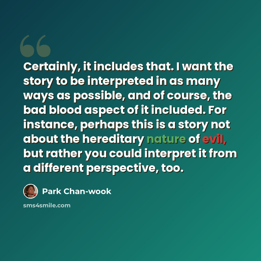 “Certainly, it includes that. I want the story to be interpreted in as many ways as possible, and of course, the bad blood aspect of it included. For instance, perhaps this is a story not about the hereditary nature of evil, but rather you could interpret it from a different perspective, too.” quote by Park Chan-wook