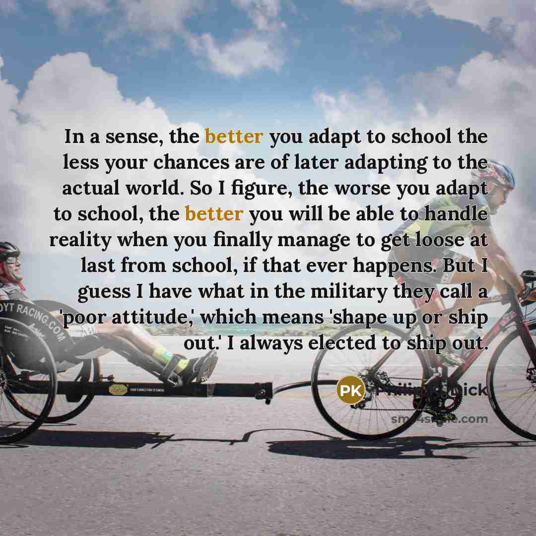 “In a sense, the better you adapt to school the less your chances are of later adapting to the actual world. So I figure, the worse you adapt to school, the better you will be able to handle reality when you finally manage to get loose at last from school, if that ever happens. But I guess I have…” quote by Philip K. Dick
