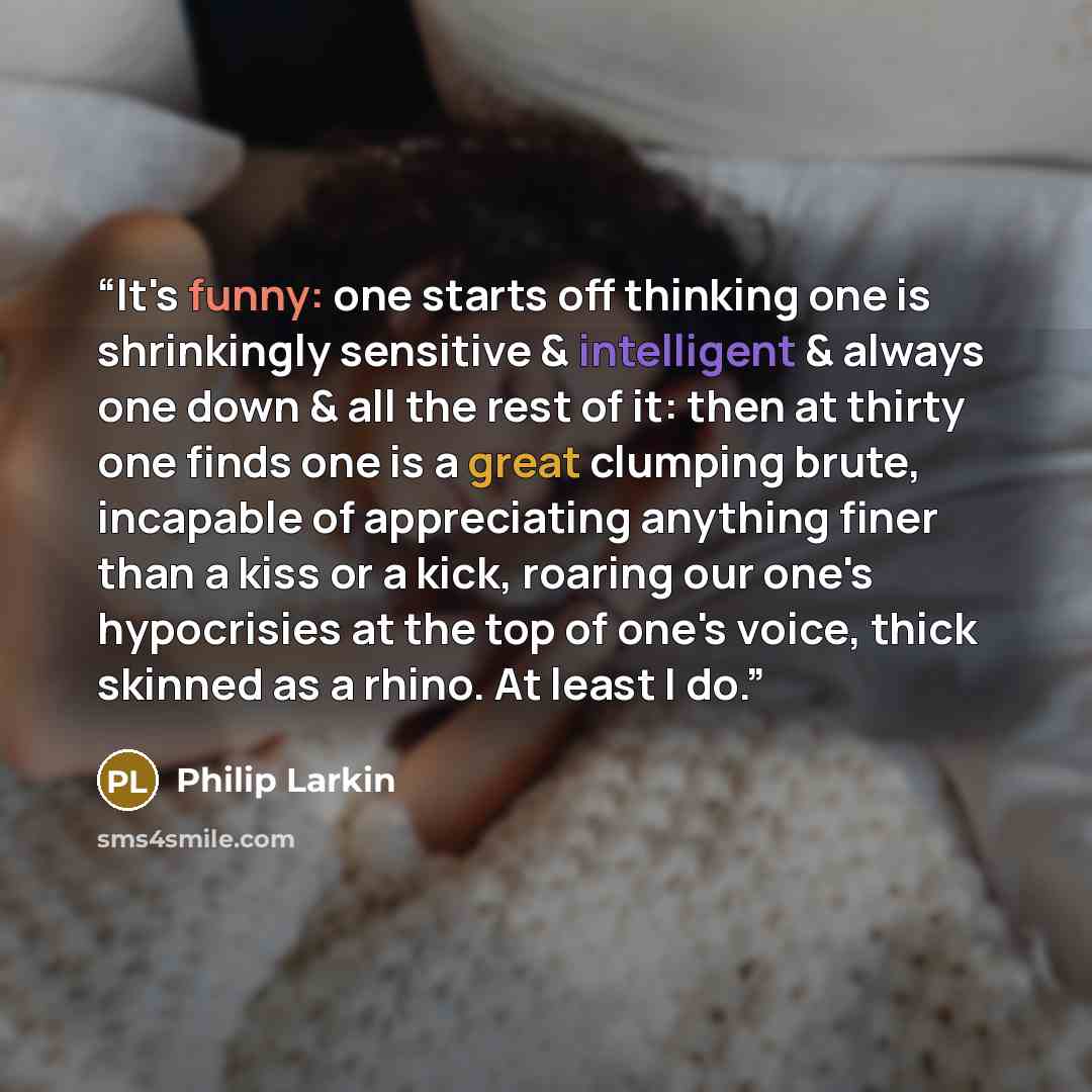 “It's funny: one starts off thinking one is shrinkingly sensitive & intelligent & always one down & all the rest of it: then at thirty one finds one is a great clumping brute, incapable of appreciating anything finer than a kiss or a kick, roaring our one's hypocrisies at the top of one's voice…” quote by Philip Larkin