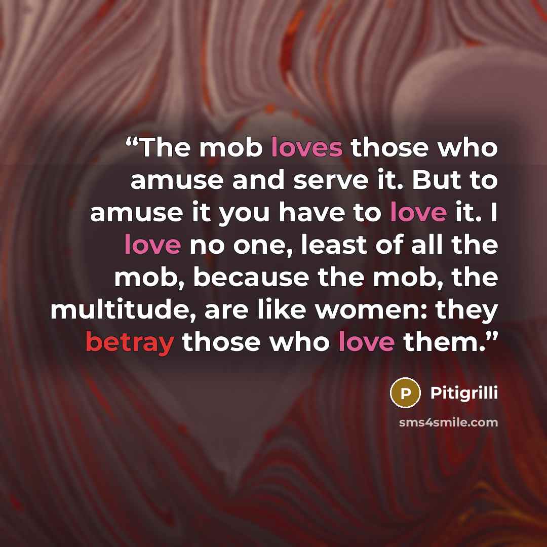 “The mob loves those who amuse and serve it. But to amuse it you have to love it. I love no one, least of all the mob, because the mob, the multitude, are like women: they betray those who love them.” quote by Pitigrilli
