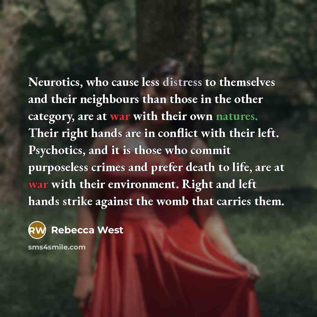 “Neurotics, who cause less distress to themselves and their neighbours than those in the other category, are at war with their own natures. Their right hands are in conflict with their left. Psychotics, and it is those who commit purposeless crimes and prefer death to life, are at war with their…” quote by Rebecca West