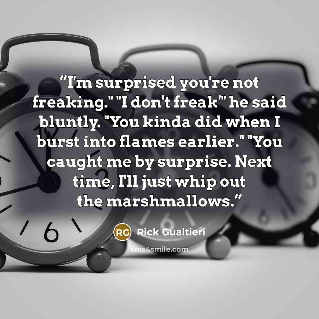 “I'm surprised you're not freaking." "I don't freak'" he said bluntly. "You kinda did when I burst into flames earlier." "You caught me by surprise. Next time, I'll just whip out the marshmallows.” quote by Rick Gualtieri