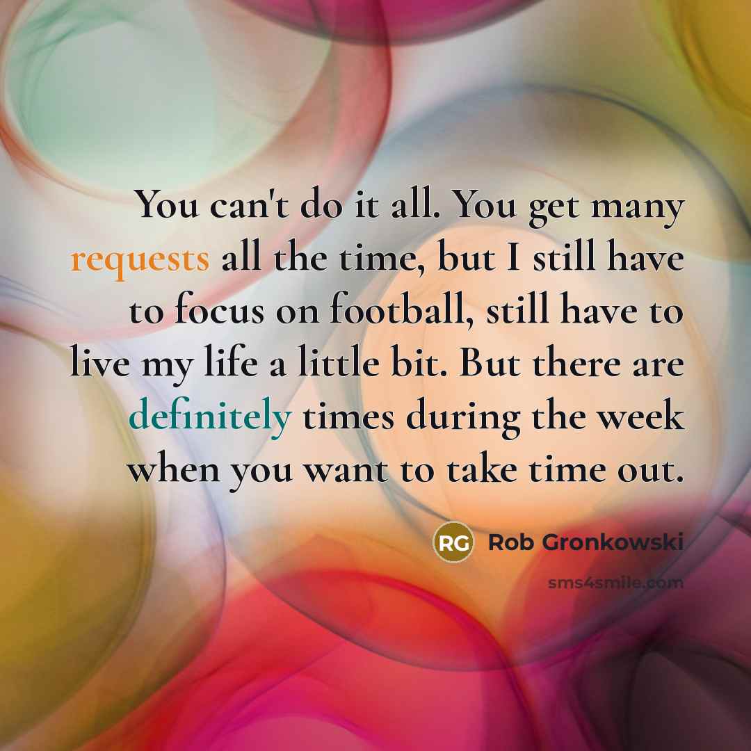“You can't do it all. You get many requests all the time, but I still have to focus on football, still have to live my life a little bit. But there are definitely times during the week when you want to take time out.” quote by Rob Gronkowski