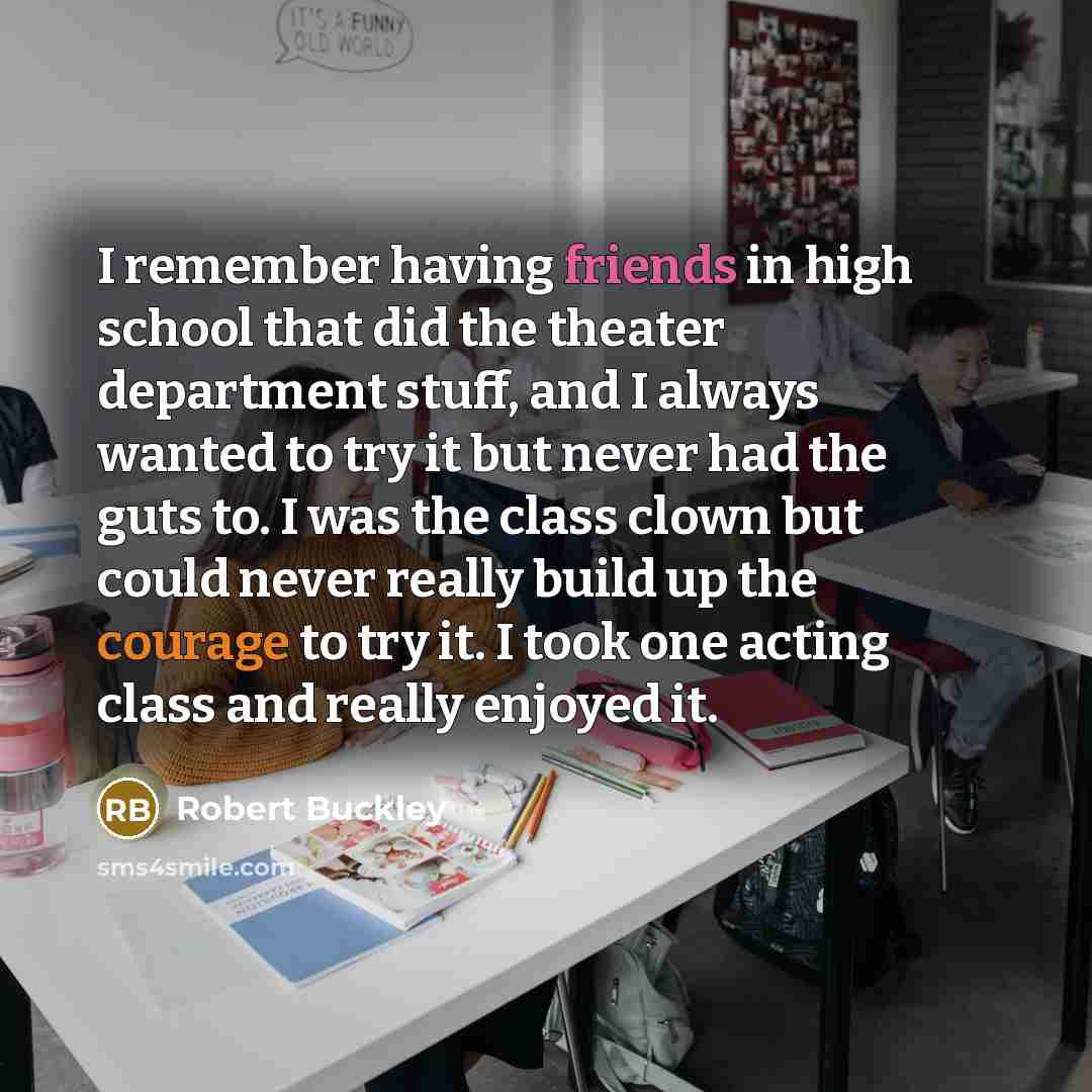 “I remember having friends in high school that did the theater department stuff, and I always wanted to try it but never had the guts to. I was the class clown but could never really build up the courage to try it. I took one acting class and really enjoyed it.” quote by Robert Buckley